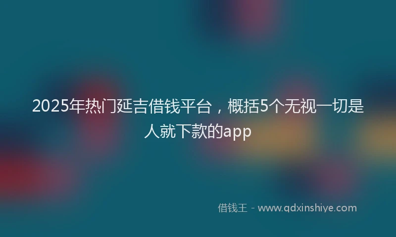 2025年热门延吉借钱平台，概括5个无视一切是人就下款的app