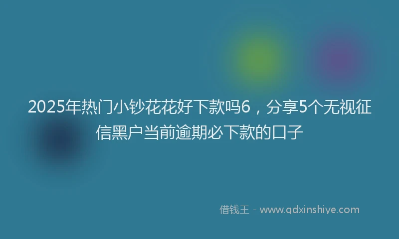 2025年热门小钞花花好下款吗6，分享5个无视征信黑户当前逾期必下款的口子
