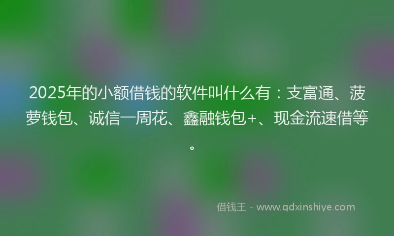 2025年的小额借钱的软件叫什么有：支富通、菠萝钱包、诚信一周花、鑫融钱包+、现金流速借等。
