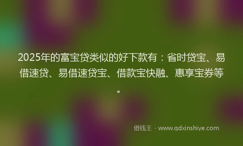 2025年的富宝贷类似的好下款有：省时贷宝、易借速贷、易借速贷宝、借款宝快融、惠享宝券等。