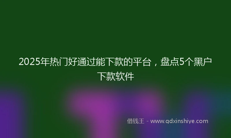 2025年热门好通过能下款的平台，盘点5个黑户下款软件