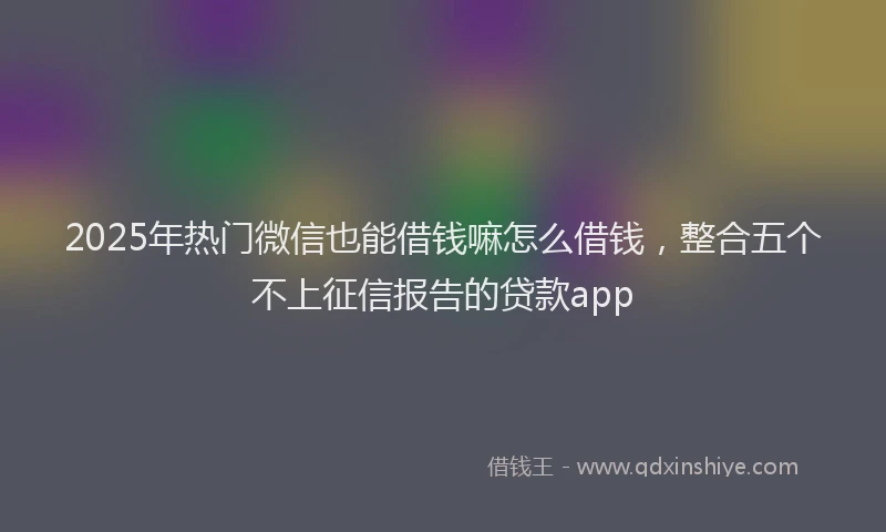 2025年热门微信也能借钱嘛怎么借钱，整合五个不上征信报告的贷款app