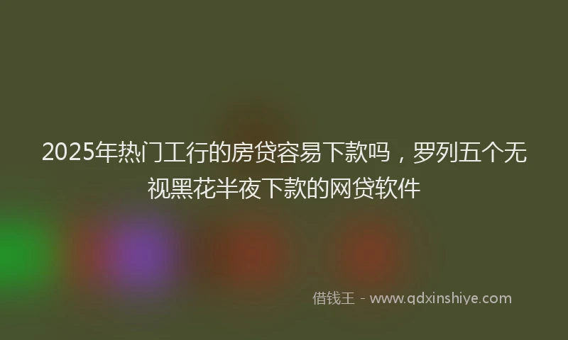 2025年热门工行的房贷容易下款吗，罗列五个无视黑花半夜下款的网贷软件