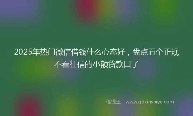 2025年热门微信借钱什么心态好，盘点五个正规不看征信的小额贷款口子