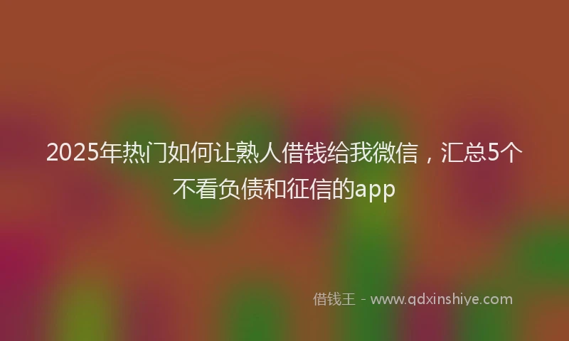 2025年热门如何让熟人借钱给我微信，汇总5个不看负债和征信的app