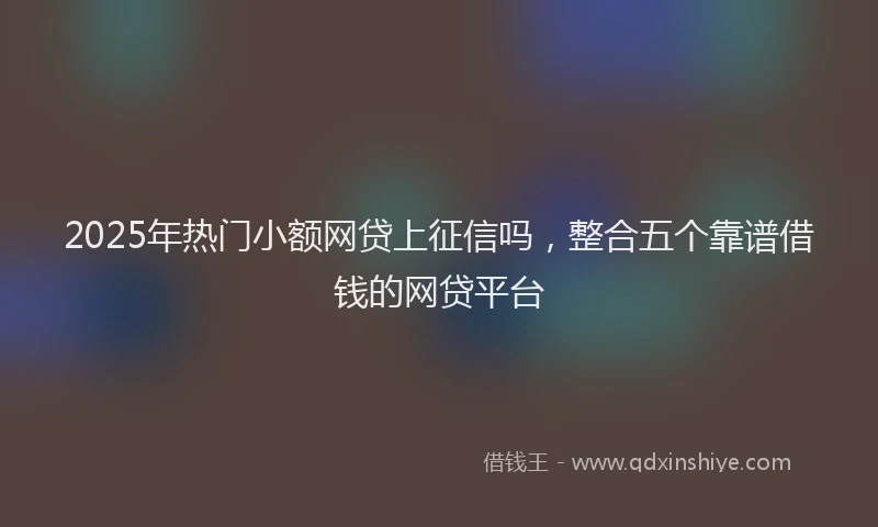 2025年热门小额网贷上征信吗，整合五个靠谱借钱的网贷平台