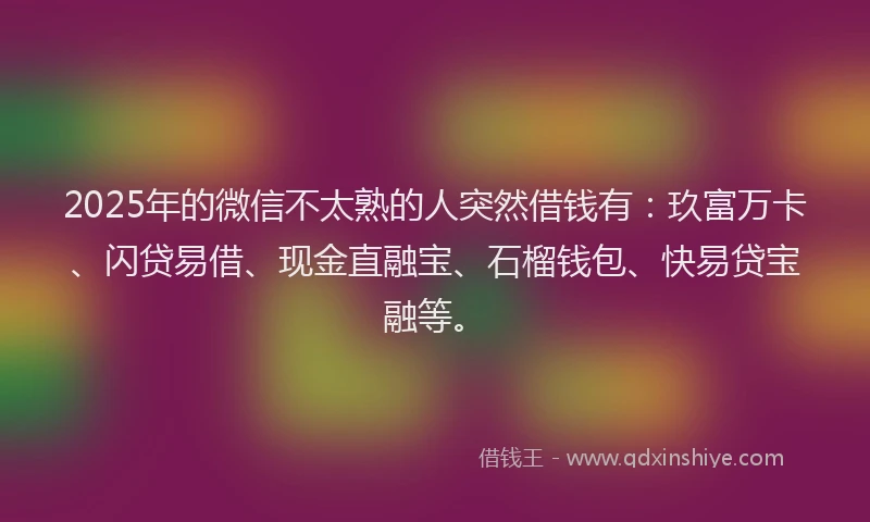 2025年的微信不太熟的人突然借钱有：玖富万卡、闪贷易借、现金直融宝、石榴钱包、快易贷宝融等。