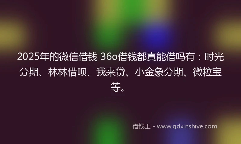 2025年的微信借钱 36o借钱都真能借吗有：时光分期、林林借呗、我来贷、小金象分期、微粒宝等。
