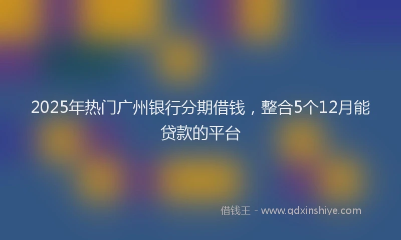 2025年热门广州银行分期借钱，整合5个12月能贷款的平台