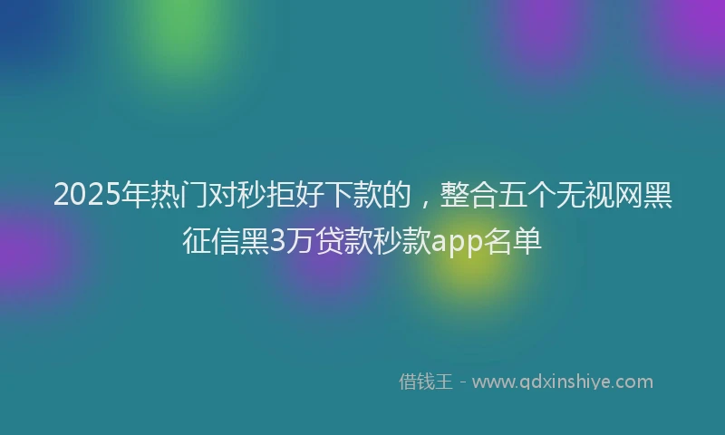 2025年热门对秒拒好下款的，整合五个无视网黑征信黑3万贷款秒款app名单