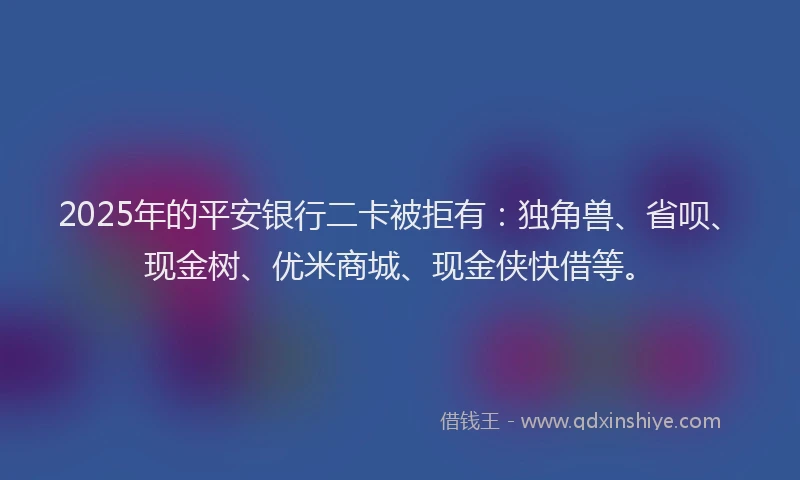 2025年的平安银行二卡被拒有：独角兽、省呗、现金树、优米商城、现金侠快借等。