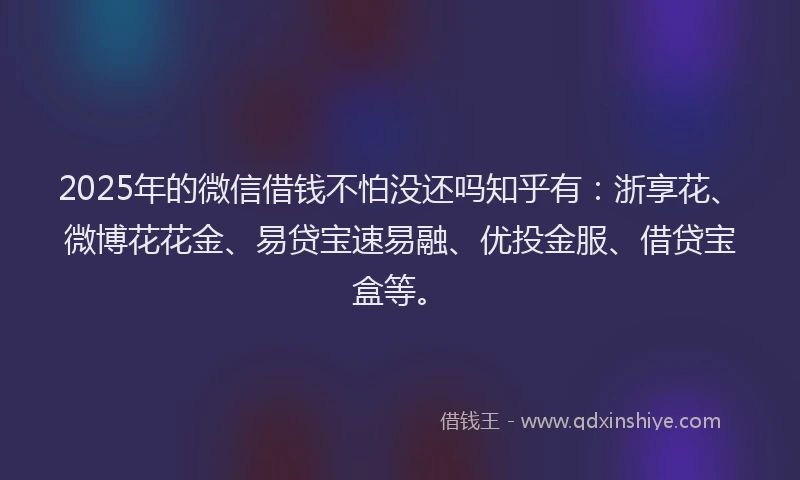 2025年的微信借钱不怕没还吗知乎有：浙享花、微博花花金、易贷宝速易融、优投金服、借贷宝盒等。