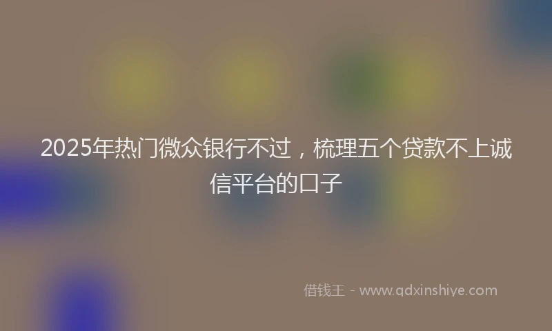 2025年热门微众银行不过，梳理五个贷款不上诚信平台的口子