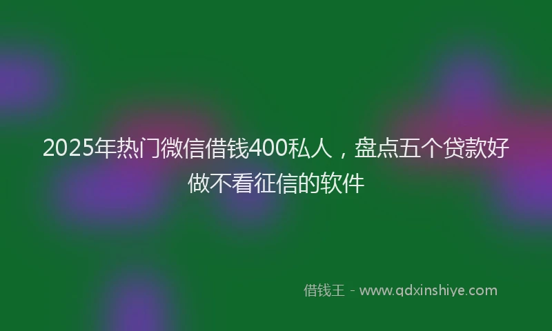 2025年热门微信借钱400私人，盘点五个贷款好做不看征信的软件