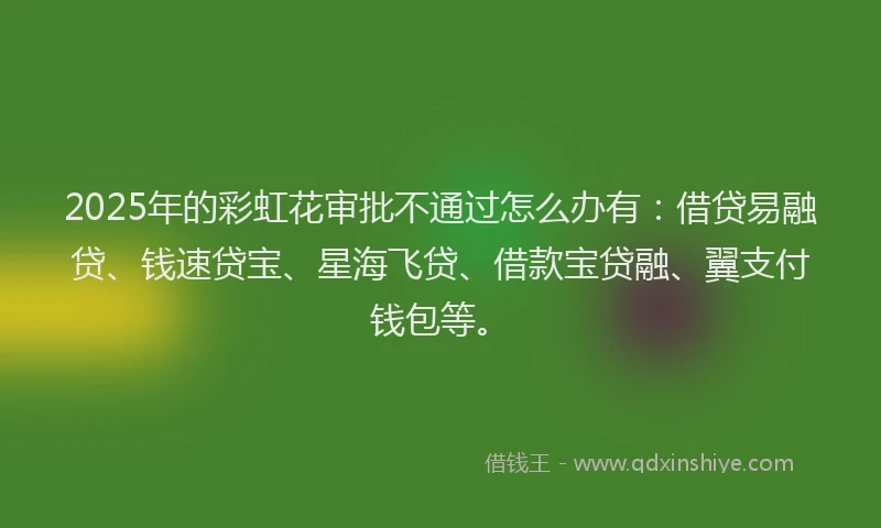 2025年的彩虹花审批不通过怎么办有：借贷易融贷、钱速贷宝、星海飞贷、借款宝贷融、翼支付钱包等。