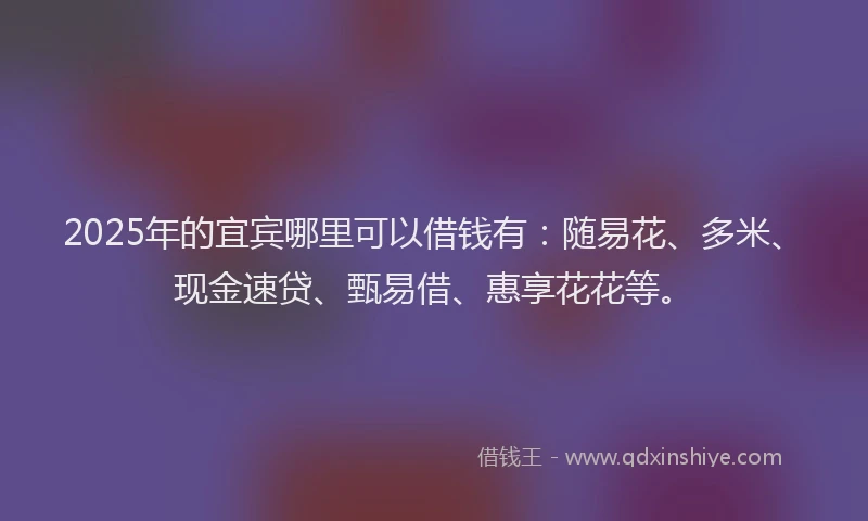 2025年的宜宾哪里可以借钱有：随易花、多米、现金速贷、甄易借、惠享花花等。