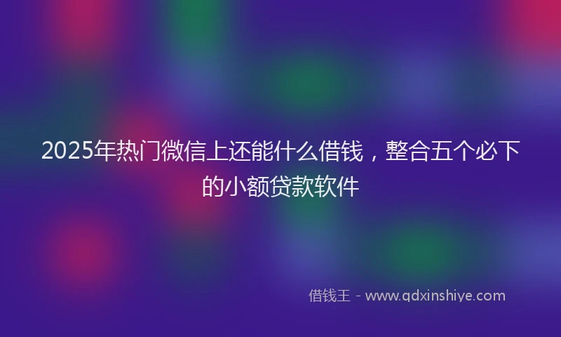 2025年热门微信上还能什么借钱，整合五个必下的小额贷款软件