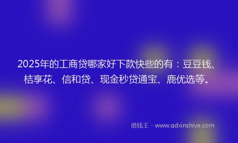 2025年的工商贷哪家好下款快些的有：豆豆钱、桔享花、信和贷、现金秒贷通宝、鹿优选等。