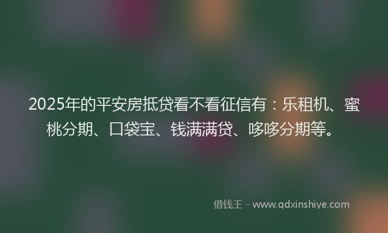2025年的平安房抵贷看不看征信有：乐租机、蜜桃分期、口袋宝、钱满满贷、哆哆分期等。