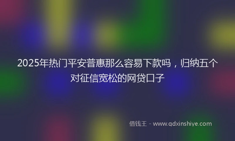2025年热门平安普惠那么容易下款吗，归纳五个对征信宽松的网贷口子