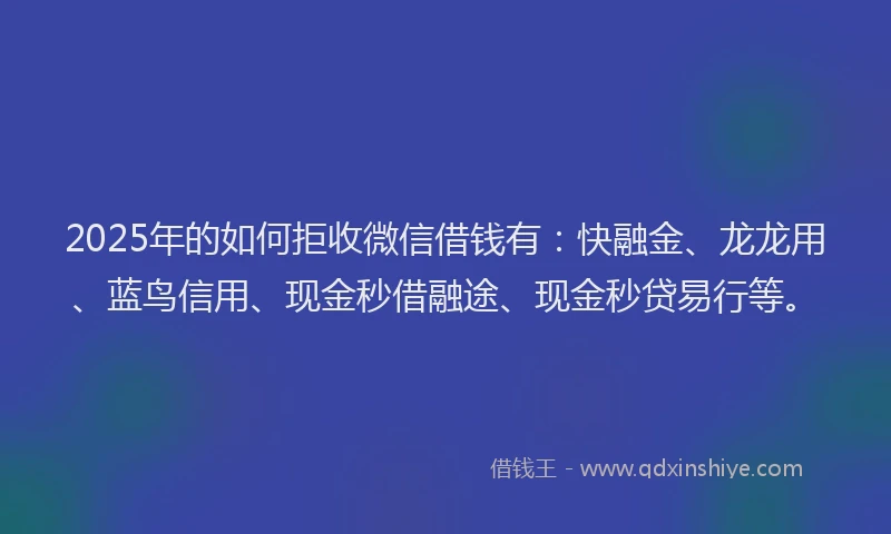 2025年的如何拒收微信借钱有：快融金、龙龙用、蓝鸟信用、现金秒借融途、现金秒贷易行等。