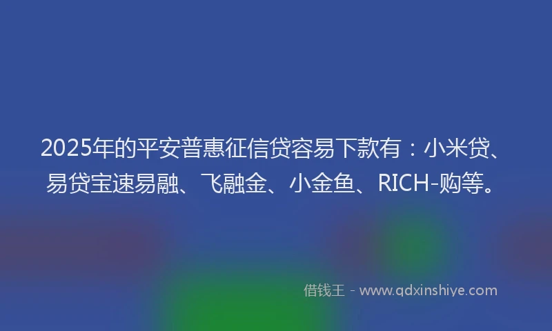 2025年的平安普惠征信贷容易下款有：小米贷、易贷宝速易融、飞融金、小金鱼、RICH-购等。
