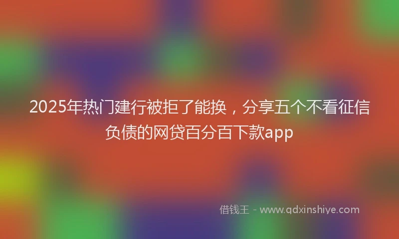 2025年热门建行被拒了能换，分享五个不看征信负债的网贷百分百下款app