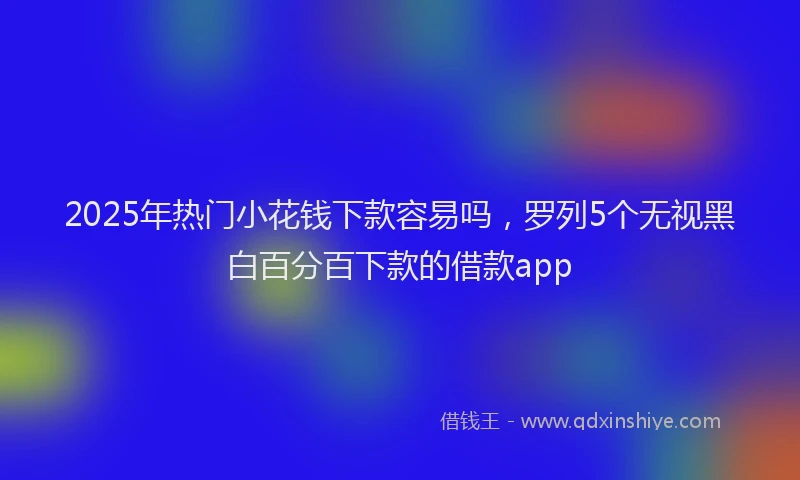 2025年热门小花钱下款容易吗，罗列5个无视黑白百分百下款的借款app