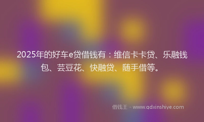 2025年的好车e贷借钱有：维信卡卡贷、乐融钱包、芸豆花、快融贷、随手借等。