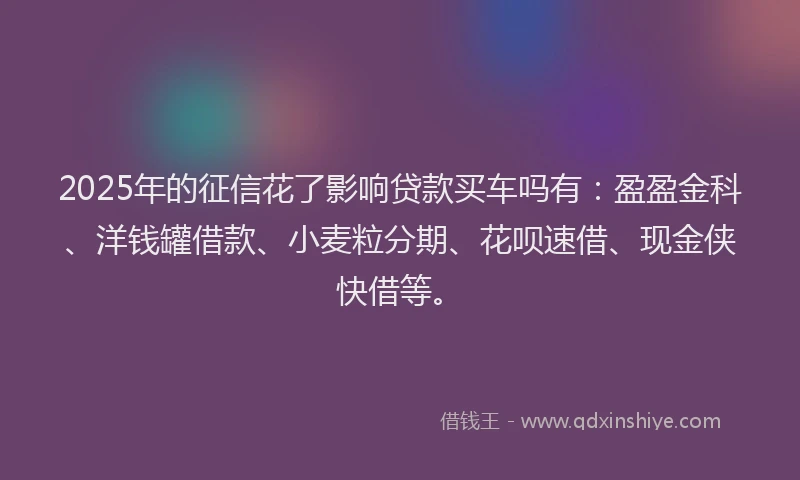 2025年的征信花了影响贷款买车吗有：盈盈金科、洋钱罐借款、小麦粒分期、花呗速借、现金侠快借等。