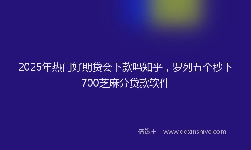 2025年热门好期贷会下款吗知乎，罗列五个秒下700芝麻分贷款软件