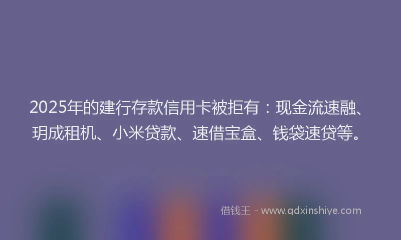 2025年的建行存款信用卡被拒有：现金流速融、玥成租机、小米贷款、速借宝盒、钱袋速贷等。