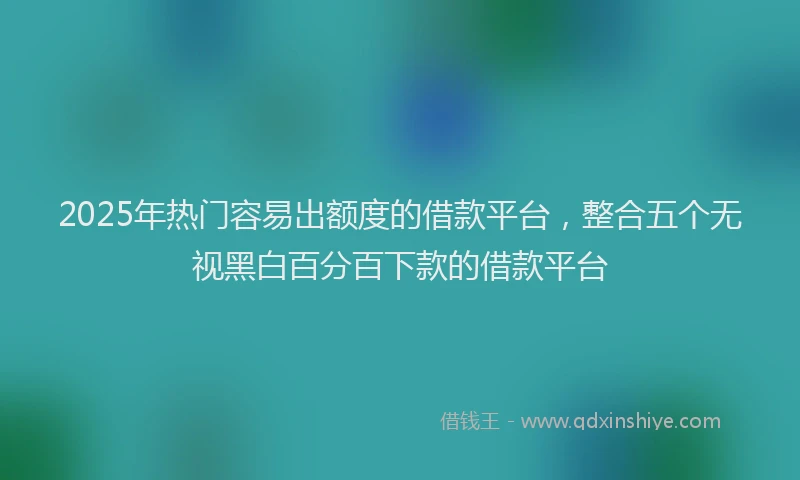 2025年热门容易出额度的借款平台，整合五个无视黑白百分百下款的借款平台