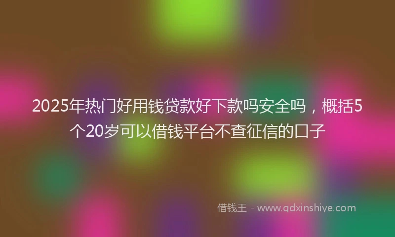 2025年热门好用钱贷款好下款吗安全吗，概括5个20岁可以借钱平台不查征信的口子