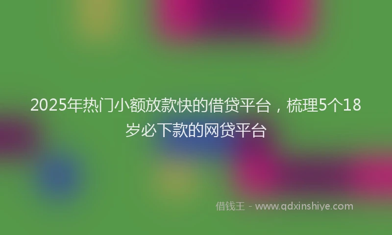 2025年热门小额放款快的借贷平台，梳理5个18岁必下款的网贷平台