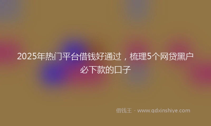 2025年热门平台借钱好通过，梳理5个网贷黑户必下款的口子