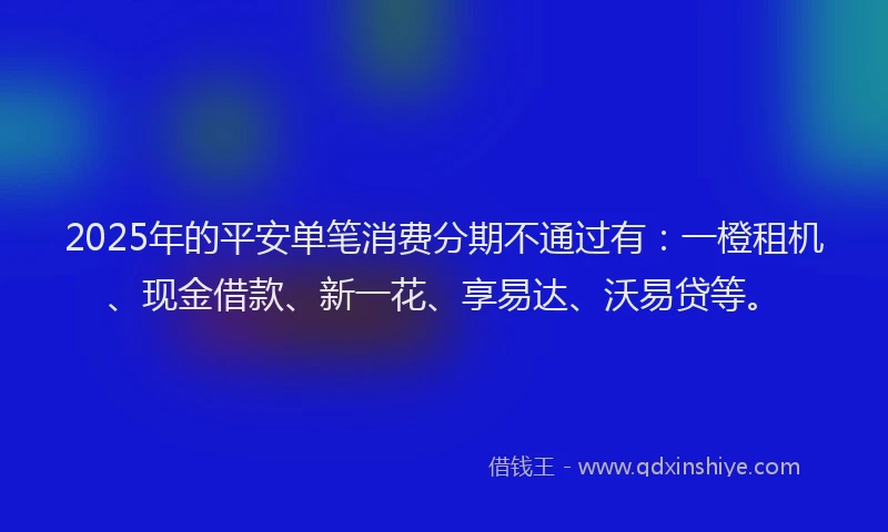 2025年的平安单笔消费分期不通过有：一橙租机、现金借款、新一花、享易达、沃易贷等。