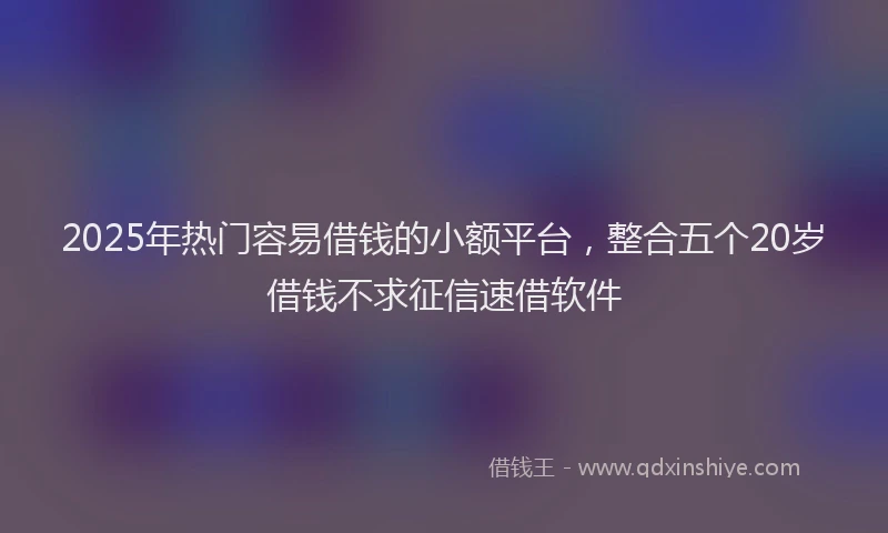 2025年热门容易借钱的小额平台，整合五个20岁借钱不求征信速借软件