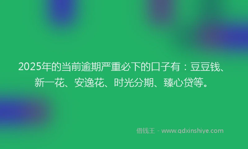 2025年的当前逾期严重必下的口子有：豆豆钱、新一花、安逸花、时光分期、臻心贷等。