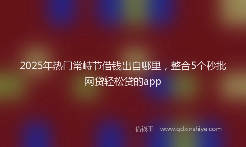 2025年热门常峙节借钱出自哪里，整合5个秒批网贷轻松贷的app