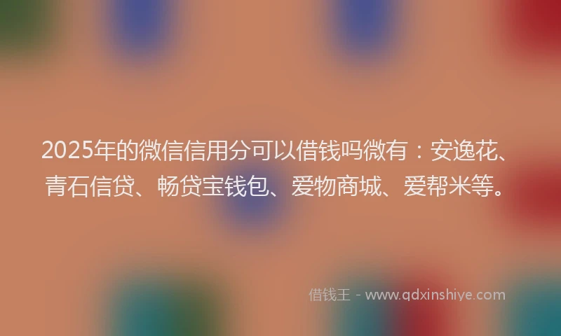 2025年的微信信用分可以借钱吗微有：安逸花、青石信贷、畅贷宝钱包、爱物商城、爱帮米等。