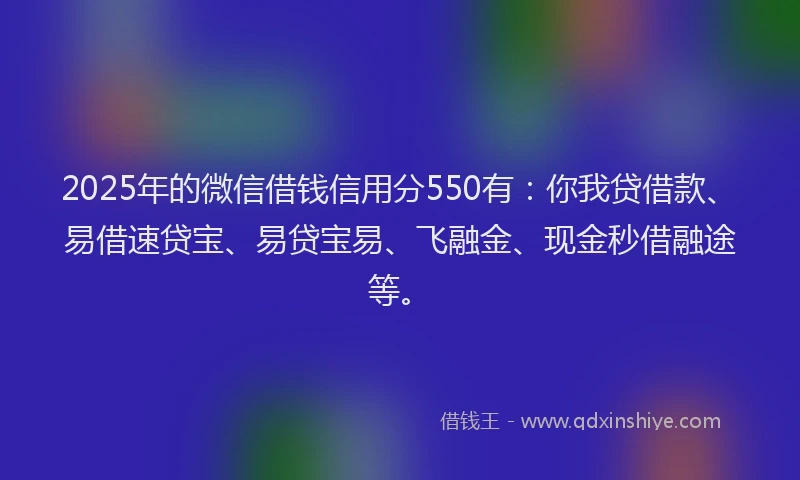 2025年的微信借钱信用分550有：你我贷借款、易借速贷宝、易贷宝易、飞融金、现金秒借融途等。