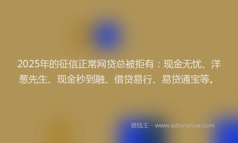 2025年的征信正常网贷总被拒有：现金无忧、洋葱先生、现金秒到融、借贷易行、易贷通宝等。