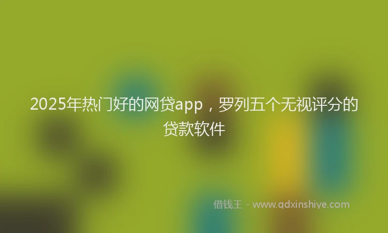 2025年热门好的网贷app，罗列五个无视评分的贷款软件