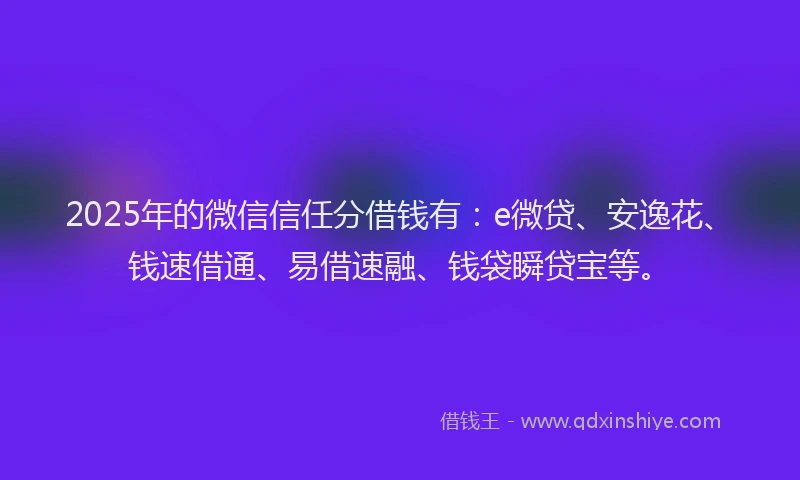 2025年的微信信任分借钱有：e微贷、安逸花、钱速借通、易借速融、钱袋瞬贷宝等。