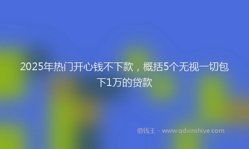 2025年热门开心钱不下款，概括5个无视一切包下1万的贷款