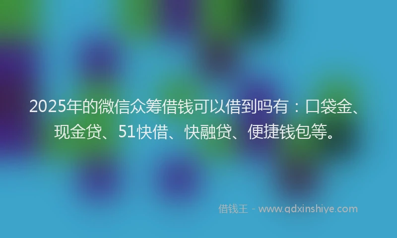 2025年的微信众筹借钱可以借到吗有：口袋金、现金贷、51快借、快融贷、便捷钱包等。
