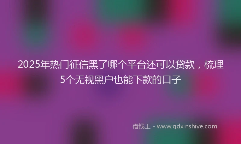 2025年热门征信黑了哪个平台还可以贷款，梳理5个无视黑户也能下款的口子
