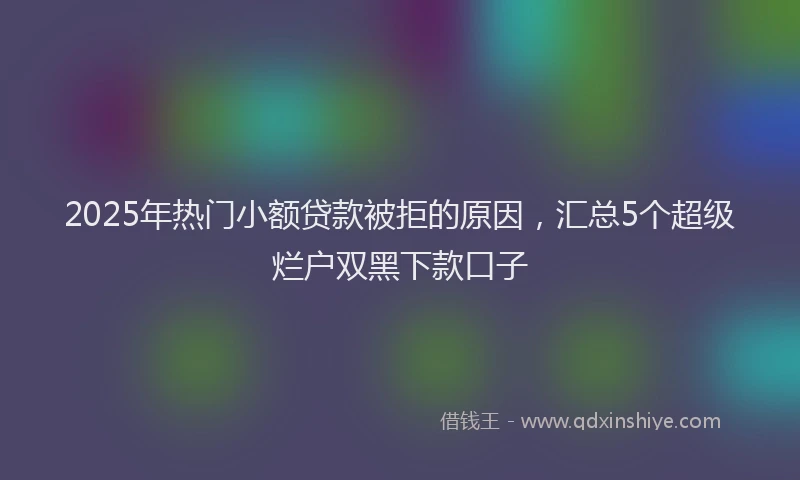 2025年热门小额贷款被拒的原因，汇总5个超级烂户双黑下款口子