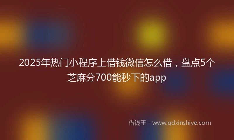 2025年热门小程序上借钱微信怎么借，盘点5个芝麻分700能秒下的app